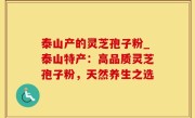 泰山产的灵芝孢子粉_泰山特产：高品质灵芝孢子粉，天然养生之选