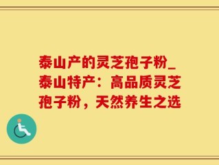泰山产的灵芝孢子粉_泰山特产：高品质灵芝孢子粉，天然养生之选