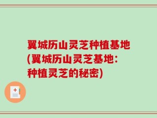 翼城历山灵芝种植基地(翼城历山灵芝基地：种植灵芝的秘密)