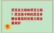 灵芝总三萜和灵芝三萜？灵芝孢子粉的灵芝多糖含量高好还是三萜含量高好
