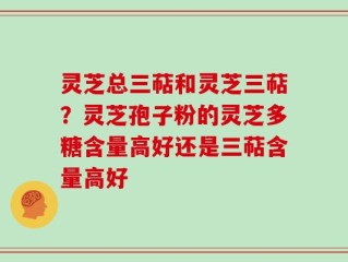 灵芝总三萜和灵芝三萜？灵芝孢子粉的灵芝多糖含量高好还是三萜含量高好