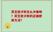 灵芝孢子粉怎么冲着喝？灵芝孢子粉的正确使用方法？