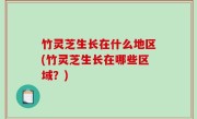 竹灵芝生长在什么地区(竹灵芝生长在哪些区域？)