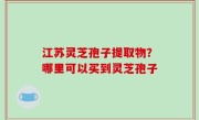 江苏灵芝孢子提取物？哪里可以买到灵芝孢子