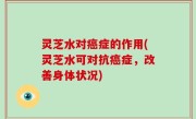 灵芝水对癌症的作用(灵芝水可对抗癌症，改善身体状况)