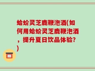 蛤蚧灵芝鹿鞭泡酒(如何用蛤蚧灵芝鹿鞭泡酒，提升夏日饮品体验？)