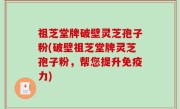 祖芝堂牌破壁灵芝孢子粉(破壁祖芝堂牌灵芝孢子粉，帮您提升免疫力)