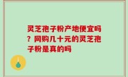 灵芝孢子粉产地便宜吗？网购几十元的灵芝孢子粉是真的吗