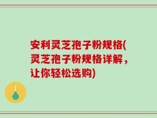 安利灵芝孢子粉规格(灵芝孢子粉规格详解，让你轻松选购)