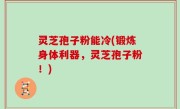 灵芝孢子粉能冷(锻炼身体利器，灵芝孢子粉！)