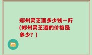 郑州灵芝酒多少钱一斤(郑州灵芝酒的价格是多少？)