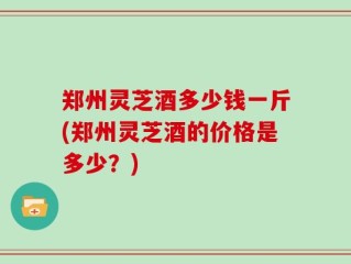 郑州灵芝酒多少钱一斤(郑州灵芝酒的价格是多少？)