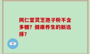 同仁堂灵芝孢子粉不含多糖？健康养生的新选择？