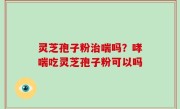 灵芝孢子粉治喘吗？哮喘吃灵芝孢子粉可以吗