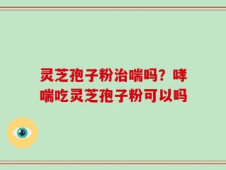 灵芝孢子粉治喘吗？哮喘吃灵芝孢子粉可以吗