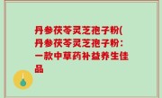 丹参茯苓灵芝孢子粉(丹参茯苓灵芝孢子粉：一款中草药补益养生佳品