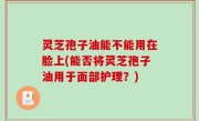 灵芝孢子油能不能用在脸上(能否将灵芝孢子油用于面部护理？)
