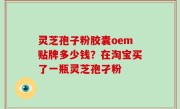 灵芝孢子粉胶囊oem贴牌多少钱？在淘宝买了一瓶灵芝孢孑粉