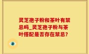 灵芝孢子粉和茶叶有禁忌吗_灵芝孢子粉与茶叶搭配是否存在禁忌？