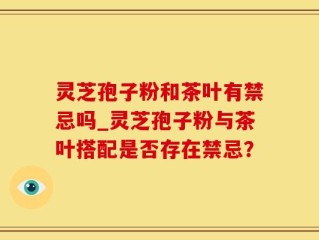 灵芝孢子粉和茶叶有禁忌吗_灵芝孢子粉与茶叶搭配是否存在禁忌？