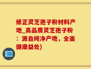 修正灵芝孢子粉材料产地_高品质灵芝孢子粉：源自纯净产地，全面健康益处)