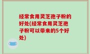经常食用灵芝孢子粉的好处(经常食用灵芝孢子粉可以带来的5个好处)