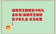 福建灵芝破壁孢子粉礼盒批发(福建灵芝破壁孢子粉礼盒 批发优惠)