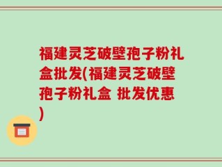 福建灵芝破壁孢子粉礼盒批发(福建灵芝破壁孢子粉礼盒 批发优惠)