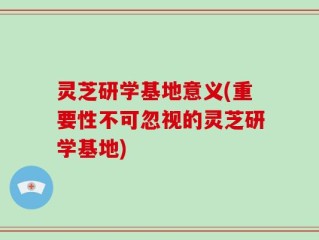灵芝研学基地意义(重要性不可忽视的灵芝研学基地)