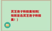 灵芝孢子粉胶囊祛斑(祛斑首选灵芝孢子粉胶囊！)