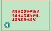 皖珍堂灵芝孢子粉(皖珍堂推出灵芝孢子粉，让您释放身体活力)