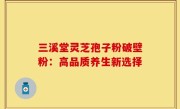 三溪堂灵芝孢子粉破壁粉:高品质养生新选择