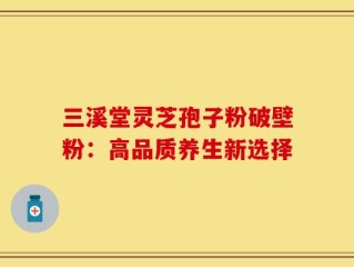 三溪堂灵芝孢子粉破壁粉：高品质养生新选择