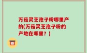 万菇灵芝孢子粉哪里产的(万菇灵芝孢子粉的产地在哪里？)
