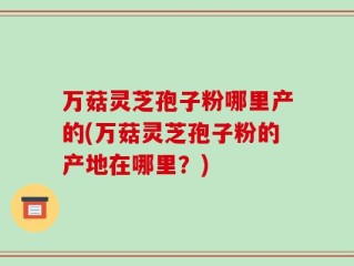 万菇灵芝孢子粉哪里产的(万菇灵芝孢子粉的产地在哪里？)