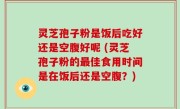 灵芝孢子粉是饭后吃好还是空腹好呢 (灵芝孢子粉的最佳食用时间是在饭后还是空腹？)