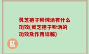 灵芝孢子粉炖汤有什么功效(灵芝孢子粉汤的功效及作用详解)
