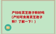 产妇吃灵芝孢子粉好吗(产妇可食用灵芝孢子粉？了解一下！)
