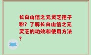长白山信之元灵芝孢子粉？了解长白山信之元灵芝的功效和使用方法？