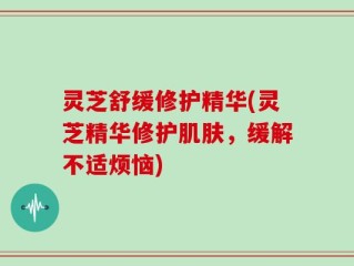 灵芝舒缓修护精华(灵芝精华修护肌肤，缓解不适烦恼)