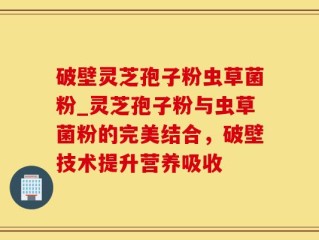 破壁灵芝孢子粉虫草菌粉_灵芝孢子粉与虫草菌粉的完美结合，破壁技术提升营养吸收