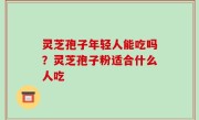 灵芝孢子年轻人能吃吗？灵芝孢子粉适合什么人吃