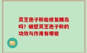 灵芝孢子粉能修复胰岛吗？破壁灵芝孢子粉的功效与作用有哪些