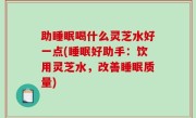 助睡眠喝什么灵芝水好一点(睡眠好助手：饮用灵芝水，改善睡眠质量)