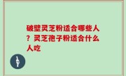 破壁灵芝粉适合哪些人？灵芝孢子粉适合什么人吃