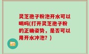 灵芝孢子粉泡开水可以喝吗(打开灵芝孢子粉的正确姿势，是否可以用开水冲泡？)