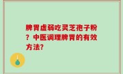 脾胃虚弱吃灵芝孢子粉？中医调理脾胃的有效方法？