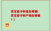 灵芝孢子粉是在哪里(灵芝孢子粉产地在哪里？)