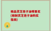 精品灵芝孢子油哪里买(精制灵芝孢子油购买指南)