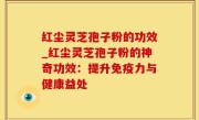 红尘灵芝孢子粉的功效_红尘灵芝孢子粉的神奇功效：提升免疫力与健康益处